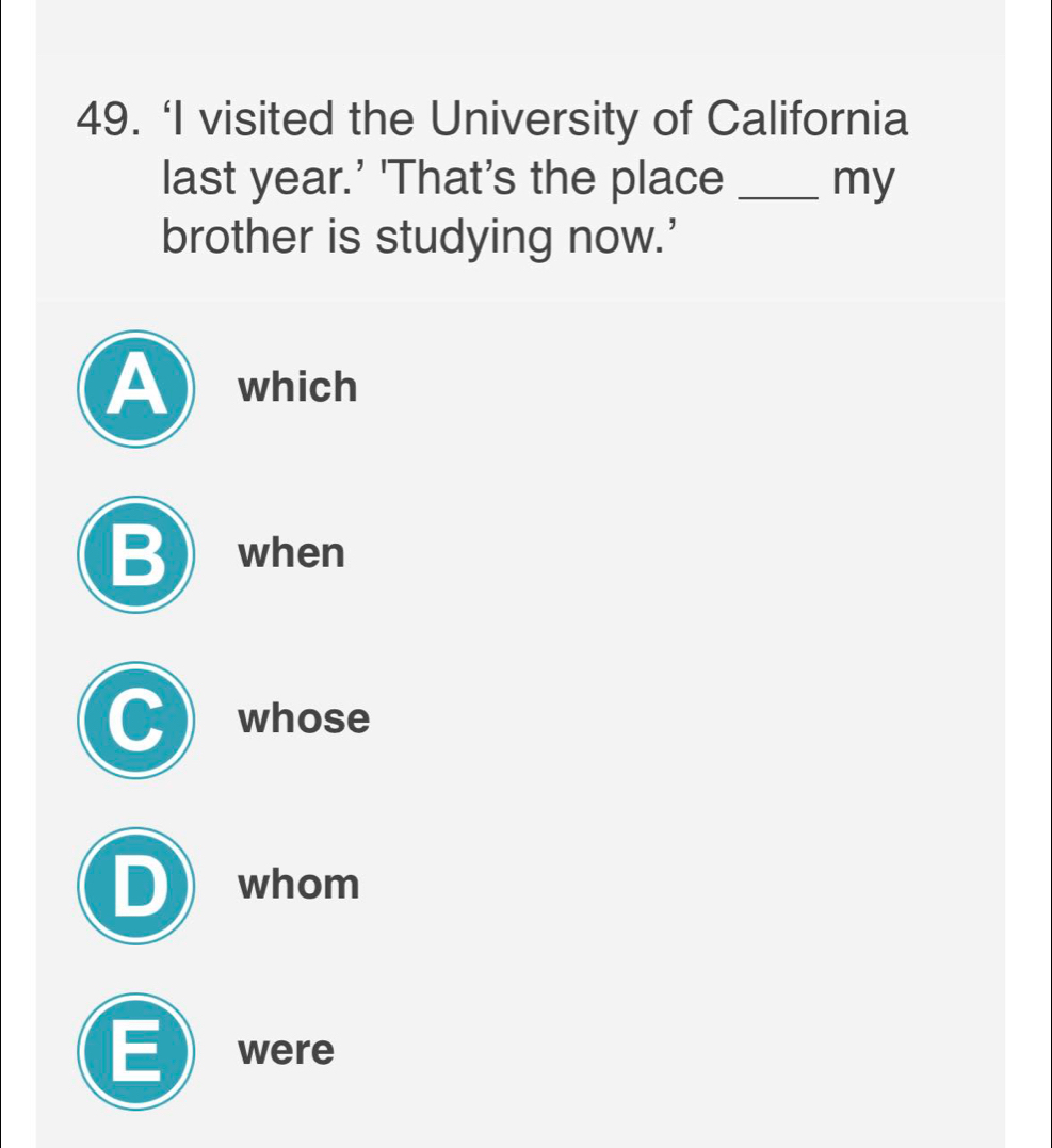 ‘I visited the University of California
last year.’ 'That's the place _my
brother is studying now.’
A which
B ) when
whose
whom
E were