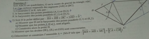 Soit ABCD un quadrilatère, G est le centre de gravité du triangle ABC,
I et J les milieux respectifs des segments [AB] [BC]
1) Construire L et K. tels que :
L le barycentre des points pondérés (A,I) et (D,3)
K le barycentre des points pondérés A
2) Soit H le point défini par : a) Montrer que H est le barycentre des points pondérés overline HA+overline HB+overline HC+3overline HD=overline 0 (C,1) rt (D,3). (1,1)
b)/Montrer que les points J, H et L sont alignés.
3) Montrer que les droites c) Construire alors le point H. et (GD) sont concourantes.
(IK),(JL)
4) Déterminer et construire l'ensemble △ =(M∈ P tels que : |vector MA+vector MB+vector MC|=|vector CA+vector CB|