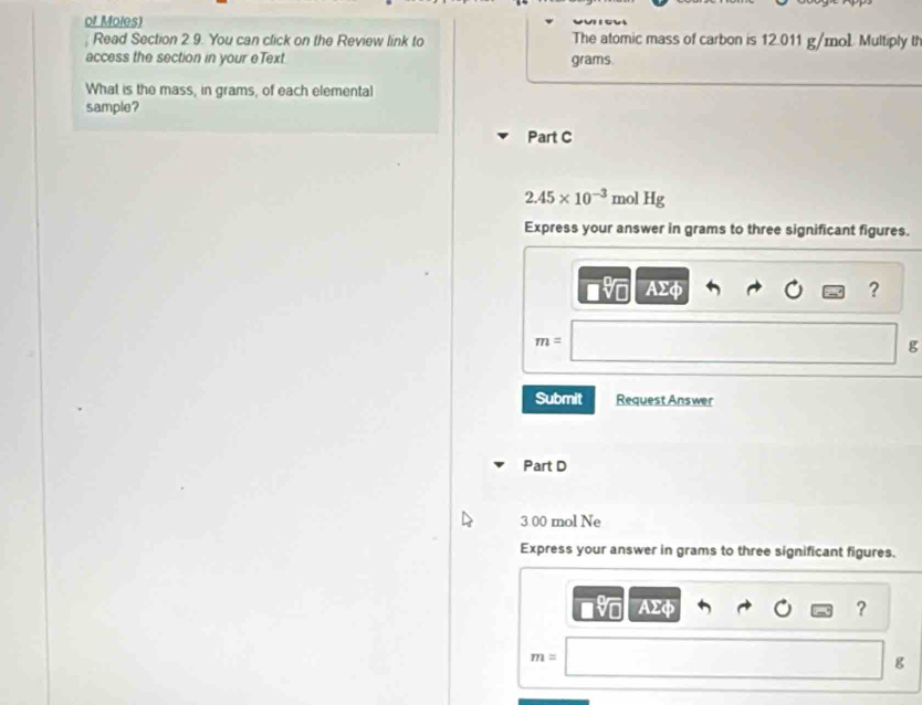 of Moles) 
Read Section 2 9. You can click on the Review link to The atomic mass of carbon is 12.011 g/mol Multiply t 
access the section in your eText grams. 
What is the mass, in grams, of each elemental 
sample? 
Part C
2.45* 10^(-3) mol Hg
Express your answer in grams to three significant figures.
AΣφ ?
m=
g
Submit Request Answer 
Part D
3.00 mol Ne 
Express your answer in grams to three significant figures.
AΣφ ?
m=
g