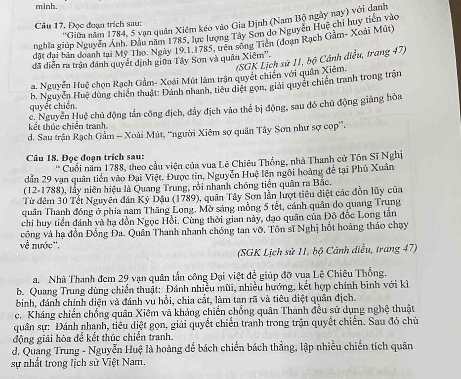 mình.
*Giữa năm 1784, 5 yạn quân Xiêm kéo vào Gia Định (Nam Bộ ngày nay) với dạnh
Câu 17. Đọc đoạn trích sau:
nghĩa giúp Nguyễn Ánh. Đầu năm 1785, lực lượng Tây Sơn do Nguyễn Huệ chi huy tiến vào
đặt đại bản doanh tại Mỹ Tho. Ngày 19.1.1785, trên sống Tiền (đoạn Rạch Gầm- Xoài Mút)
(SGK Lịch sử 11, bộ Cánh diều, trang 47)
đã diễn ra trận đánh quyết định giữa Tây Sơn và quân Xiêm''.
a. Nguyễn Huệ chọn Rạch Gầm- Xoài Mút làm trận quyết chiến với quân Xiêm.
b. Nguyễn Huệ dùng chiến thuật: Đánh nhanh, tiêu diệt gọn, giải quyết chiến tranh trong trận
quyết chiến.
c. Nguyễn Huệ chủ động tấn công địch, đẩy địch vào thế bị động, sau đó chủ động giảng hòa
kết thúc chiến tranh.
d. Sau trận Rạch Gầm - Xoài Mút, “người Xiêm sợ quân Tây Sơn như sợ cọp”.
Câu 18. Đọc đoạn trích sau:
* Cuối năm 1788, theo cầu viện của vua Lê Chiêu Thống, nhà Thanh cử Tôn Sĩ Nghị
dẫn 29 vạn quân tiến vào Đại Việt. Được tin, Nguyễn Huệ lên ngôi hoàng đế tại Phú Xuân
(12-1788), lấy niên hiệu là Quang Trung, rồi nhanh chóng tiến quân ra Bắc.
Từ đêm 30 Tết Nguyên đán Kỷ Dậu (1789), quân Tây Sơn lần lượt tiêu diệt các đồn lũy của
quân Thanh đóng ở phía nam Thăng Long. Mờ sáng mồng 5 tết, cánh quân do quang Trung
chi huy tiến đánh và hạ đồn Ngọc Hồi. Cùng thời gian này, đạo quân của Đô đốc Long tấn
công và hạ đồn Đống Đa. Quân Thanh nhanh chóng tan vỡ. Tôn sĩ Nghị hốt hoảng tháo chạy
về nước'.
(SGK Lịch sử 11, bộ Cánh diều, trang 47)
a. Nhà Thanh đem 29 vạn quân tấn công Đại việt để giúp đỡ vua Lê Chiêu Thống.
b. Quang Trung dùng chiến thuật: Đánh nhiều mũi, nhiều hướng, kết hợp chính binh với kì
binh, đánh chính diện và đánh vu hồi, chia cắt, làm tan rã và tiêu diệt quân địch.
c. Kháng chiến chống quân Xiêm và kháng chiến chống quân Thanh đều sử dụng nghệ thuật
quân sự: Đánh nhanh, tiêu diệt gọn, giải quyết chiến tranh trong trận quyết chiến. Sau đó chủ
động giải hòa để kết thúc chiến tranh.
d. Quang Trung - Nguyễn Huệ là hoàng đế bách chiến bách thắng, lập nhiều chiến tích quân
sự nhất trong lịch sử Việt Nam.