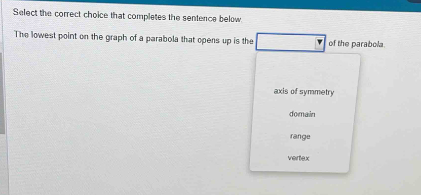 Select the correct choice that completes the sentence below.
The lowest point on the graph of a parabola that opens up is the of the parabola.
axis of symmetry
domain
range
vertex