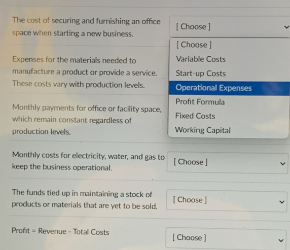 The cost of securing and furnishing an office [ Choose ] 
space when starting a new business. 
[ Choose ] 
Expenses for the materials needed to Variable Costs 
manufacture a product or provide a service. Start-up Costs 
These costs vary with production levels. Operational Expenses 
Proft Formula 
Monthly payments for office or facility space, 
which remain constant regardless of Fixed Costs 
production levels. Working Capital 
Monthly costs for electricity, water, and gas to [ Choose ] 
keep the business operational. 
The funds tied up in maintaining a stock of [ Choose ] 
products or materials that are yet to be sold. 
Profıt = Revenue - Total Costs [ Choose ]