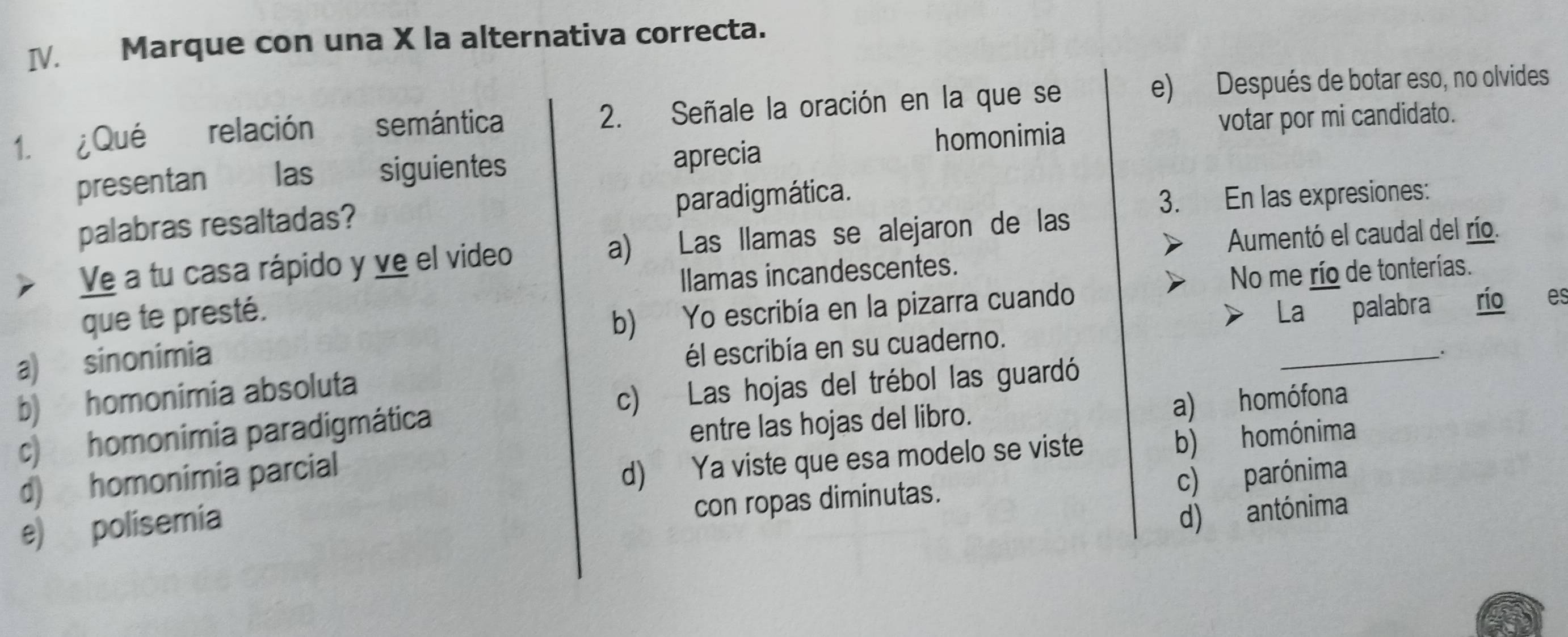 Marque con una X la alternativa correcta.
1. ¿Qué relación semántica 2. Señale la oración en la que se
e) Después de botar eso, no olvides
presentan las siguientes aprecia homonimia
votar por mi candidato.
palabras resaltadas? paradigmática.
3. En las expresiones:
Ve a tu casa rápido y ve el video a) Las llamas se alejaron de las
Aumentó el caudal del río.
Ilamas incandescentes.
No me río de tonterías.
que te presté.
_
a) sinonimia b) Yo escribía en la pizarra cuando
La palabra río es
él escribía en su cuaderno.
b) homonimia absoluta
c) Las hojas del trébol las guardó
c) homonimia paradigmática
entre las hojas del libro.
d) homonimia parcial a) homófona
d) Ya viste que esa modelo se viste
c) parónima
e) polisemia b) homónima
con ropas diminutas.
d) antónima