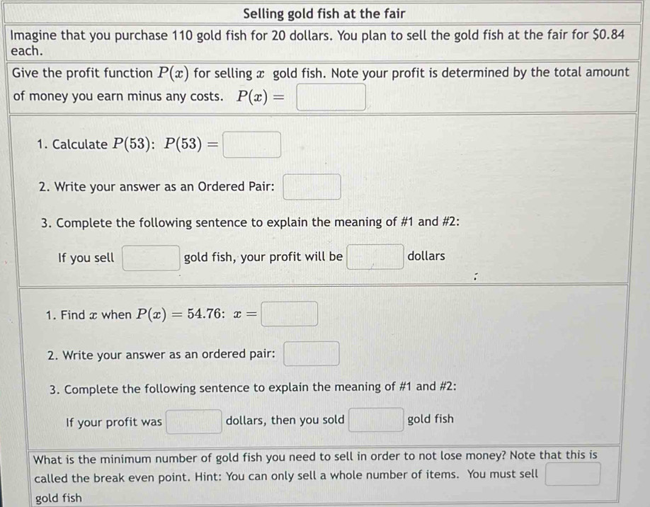 Selling gold fish at the fair 
Imagine that you purchase 110 gold fish for 20 dollars. You plan to sell the gold fish at the fair for $0.84
each. 
Give the profit function P(x) for selling x gold fish. Note your profit is determined by the total amount 
of money you earn minus any costs. P(x)=□
1. Calculate P(53):P(53)=□
2. Write your answer as an Ordered Pair: □ 
3. Complete the following sentence to explain the meaning of #1 and #2: 
If you sell □ gold fish, your profit will be □ dollars
1. Find x when P(x)=54.76:x=□
2. Write your answer as an ordered pair: □ 
3. Complete the following sentence to explain the meaning of #1 and #2: 
If your profit was □ dollars, then you sold □ gold fish 
What is the minimum number of gold fish you need to sell in order to not lose money? Note that this is 
called the break even point. Hint: You can only sell a whole number of items. You must sell □
gold fish