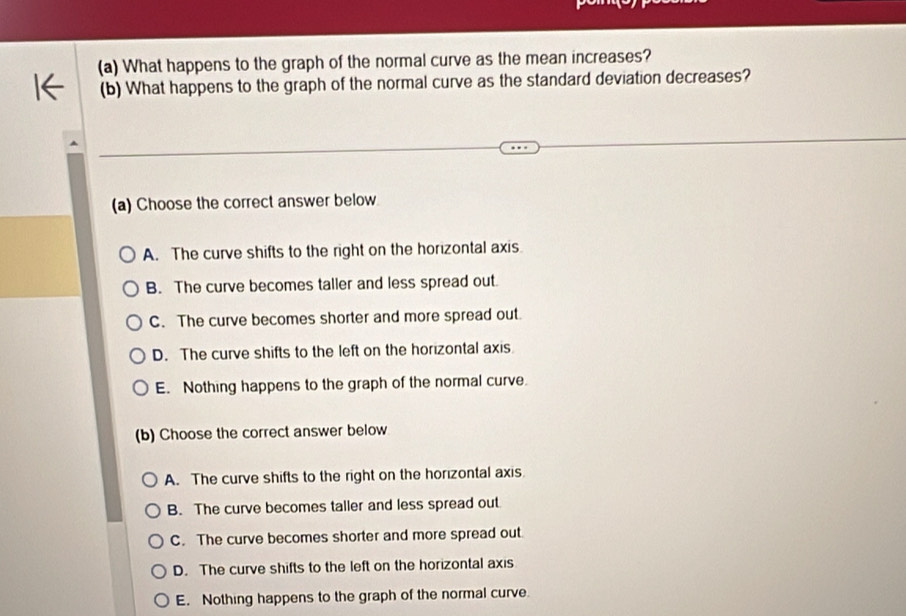 What happens to the graph of the normal curve as the mean increases?
(b) What happens to the graph of the normal curve as the standard deviation decreases?
(a) Choose the correct answer below
A. The curve shifts to the right on the horizontal axis
B. The curve becomes taller and less spread out.
C. The curve becomes shorter and more spread out.
D. The curve shifts to the left on the horizontal axis
E. Nothing happens to the graph of the normal curve.
(b) Choose the correct answer below
A. The curve shifts to the right on the horizontal axis
B. The curve becomes taller and less spread out
C. The curve becomes shorter and more spread out.
D. The curve shifts to the left on the horizontal axis
E. Nothing happens to the graph of the normal curve.