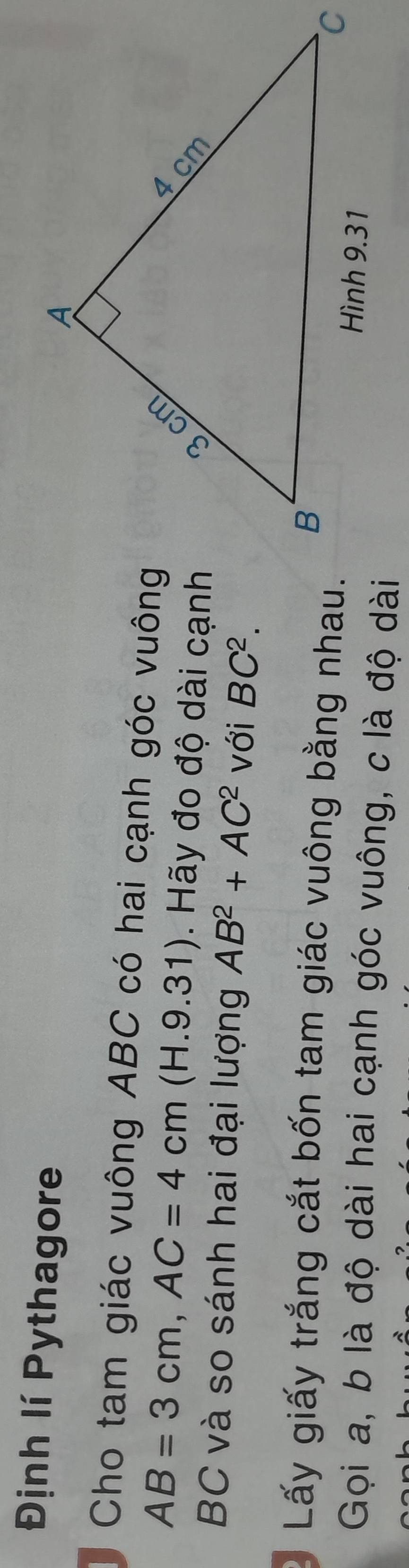 Định lí Pythagore 
Cho tam giác vuông ABC có hai cạnh góc vuông
AB=3cm, AC=4cm(H.9.31). Hãy đo độ dài cạnh
BC và so sánh hai đại lượng AB^2+AC^2 với BC^2. 
Lấy giấy trắng cắt bốn tam giác vuông bằng nhau. 
Gọi a, b là độ dài hai cạnh góc vuông, c là độ dài