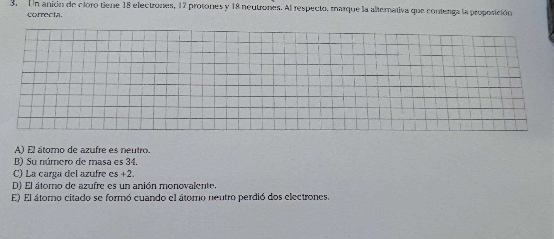 Un anión de cloro tiene 18 electrones, 17 protones y 18 neutrones. Al respecto, marque la alternativa que contenga la proposición
correcta.
A) El átomo de azufre es neutro.
B) Su número de masa es 34.
C) La carga del azufre es +2.
D) El átomo de azufre es un anión monovalente.
E) El átomo citado se formó cuando el átomo neutro perdió dos electrones.