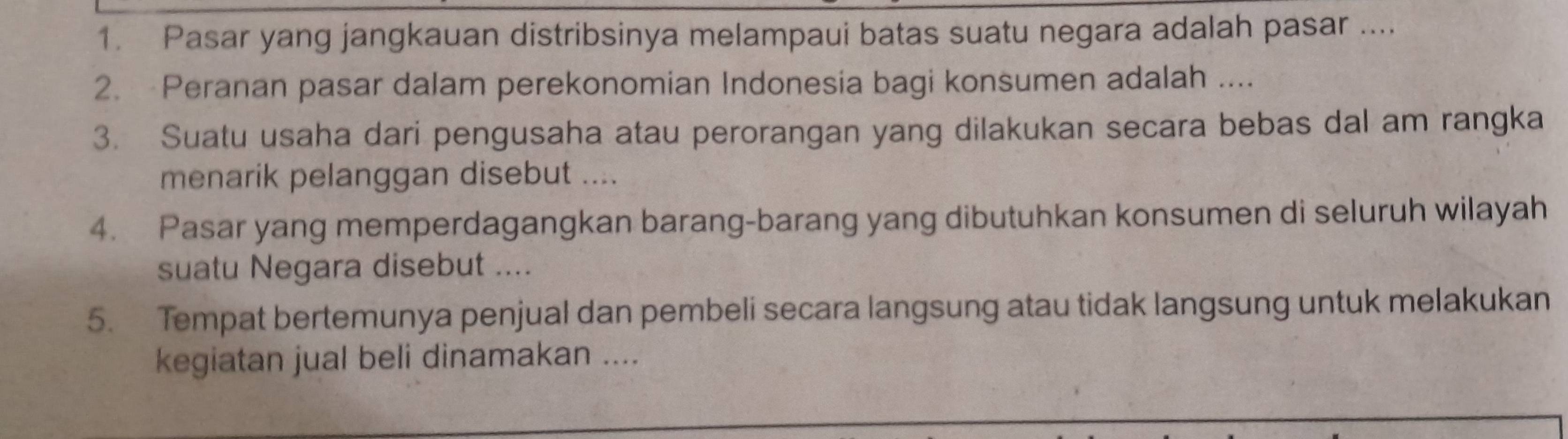 Pasar yang jangkauan distribsinya melampaui batas suatu negara adalah pasar .... 
2. Peranan pasar dalam perekonomian Indonesia bagi konsumen adalah .... 
3. Suatu usaha dari pengusaha atau perorangan yang dilakukan secara bebas dal am rangka 
menarik pelanggan disebut .... 
4. Pasar yang memperdagangkan barang-barang yang dibutuhkan konsumen di seluruh wilayah 
suatu Negara disebut .... 
5. Tempat bertemunya penjual dan pembeli secara langsung atau tidak langsung untuk melakukan 
kegiatan jual beli dinamakan ....