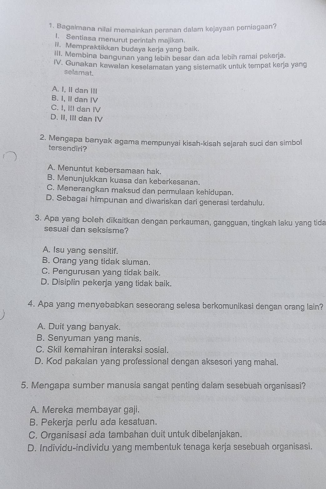 Bagaimana nilai memainkan peranan dalam kejayaan perniagaan?
I. Sentiasa menurut perintah majikan.
II. Mempraktikkan budaya kerja yang baik.
III. Membina bangunan yang lebih besar dan ada lebih ramai pekerja.
IV. Gunakan kawalan keselamatan yang sistematik untuk tempat kerja yang
selamat.
A. I, II dan III
B. I, II dan IV
C. I, III dan IV
D. II, III dan IV
2. Mengapa banyak agama mempunyai kisah-kisah sejarah suci dan simbol
tersendiri?
A. Menuntut kebersamaan hak.
B. Menunjukkan kuasa dan keberkesanan.
C. Menerangkan maksud dan permulaan kehidupan.
D. Sebagai himpunan and diwariskan dari generasi terdahulu.
3. Apa yang boleh dikaitkan dengan perkauman, gangguan, tingkah laku yang tida
sesuai dan seksisme?
A. Isu yang sensitif.
B. Orang yang tidak siuman.
C. Pengurusan yang tidak baik.
D. Disiplin pekerja yang tidak baik.
4. Apa yang menyebabkan seseorang selesa berkomunikasi dengan orang lain?
A. Duit yang banyak.
B. Senyuman yang manis.
C. Skil kemahiran interaksi sosial.
D. Kod pakaian yang professional dengan aksesori yang mahal.
5. Mengapa sumber manusia sangat penting dalam sesebuah organisasi?
A. Mereka membayar gaji.
B. Pekerja perlu ada kesatuan.
C. Organisasi ada tambahan duit untuk dibelanjakan.
D. Individu-individu yang membentuk tenaga kerja sesebuah organisasi.