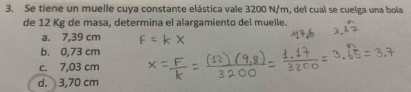 Se tiene un muelle cuya constante elástica vale 3200 N/m, del cual se cuelga una bola
de 12 Kg de masa, determina el alargamiento del muelle.
a. 7,39 cm
b. 0,73 cm
c. 7,03 cm
d. 3,70 cm