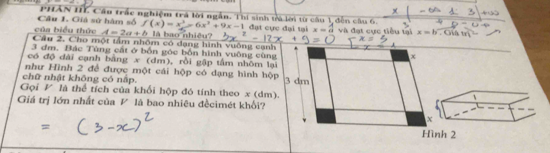 PHẢN IIL Câu trắc nghiệm trá lời ngẫn. Thí sinh trả lời từ câu 1, đến câu 6. 
Câu 1. Giả sử hàm số f(x)=x^3-6x^2+9x-1 đạt cực đại tại x=a 4 và đạt cực tiểu tại x=b. Giá trị 
của biểu thức A=2a+b là bao nhiêu? 
Câu 2. Cho một tấm nhôm có dạng hình vuông cạnh
3 dm. Bác Tùng cắt ở bốn góc bốn hình vuông cùng
x
có độ dài cạnh bằng x (dm), rồi gập tấm nhôm lại 
như Hình 2 để được một cái hộp có dạng hình hộp 
chữ nhật không có nắp. 3 dm
Gọi V là thể tích của khối hộp đó tính theo x (dm). 
Giá trị lớn nhất của V là bao nhiêu đềcimét khối? 
x 
Hình 2