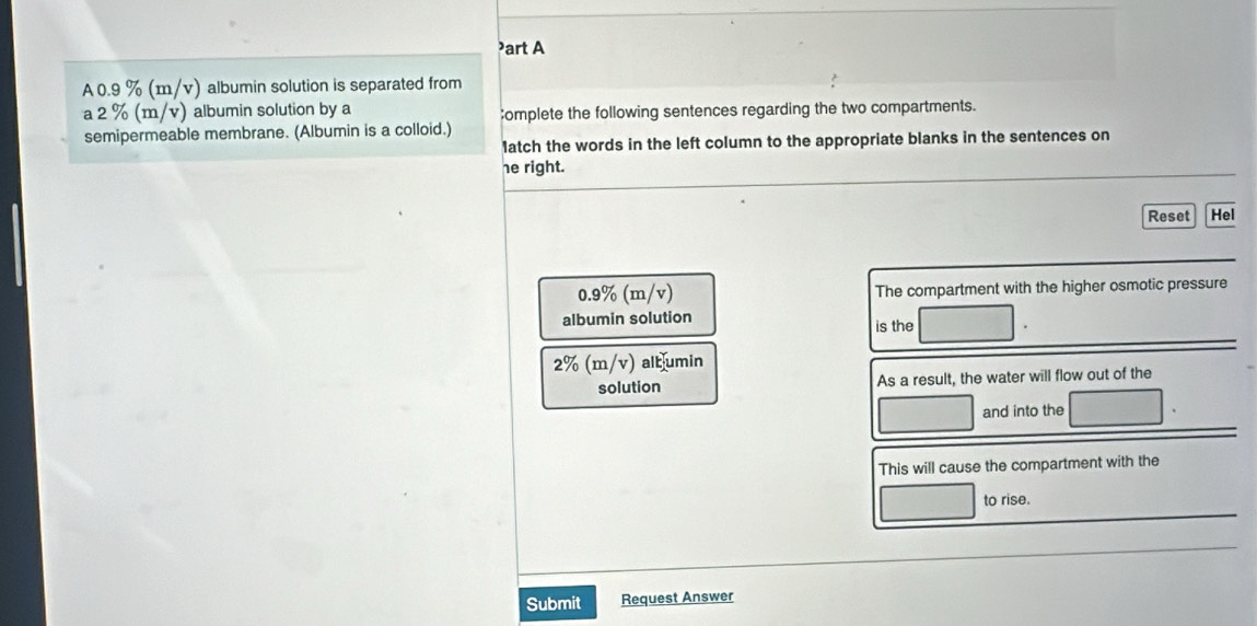 ³art A 
A 0.9 % (m/v) albumin solution is separated from 
a 2 % (m/v) albumin solution by a ;omplete the following sentences regarding the two compartments. 
semipermeable membrane. (Albumin is a colloid.) 
1atch the words in the left column to the appropriate blanks in the sentences on 
he right. 
Reset Hel
0.9% (m/v) The compartment with the higher osmotic pressure 
albumin solution 
is the
2% (m/v) albumin 
solution As a result, the water will flow out of the 
and into the 
This will cause the compartment with the 
to rise. 
Submit Request Answer
