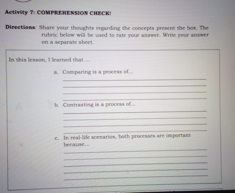 Activity 7: COMPREHENSION CHECK! 
Directions: Share your thoughts regarding the concepts present the box. The 
rubric below will be used to rate your answer. Write your answer 
on a separate sheet. 
In this lesson, I learned that ... 
a. Comparing is a process of... 
_ 
_ 
_ 
_ 
b. Contrasting is a process of... 
_ 
_ 
_ 
_ 
c. In real-life scenarios, both processes are important 
_ 
because... 
_ 
_ 
_ 
_