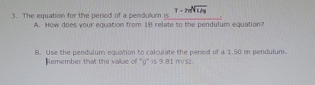 The equation for the period of a pendulum is T-2π sqrt[A](L/g)
A. How does your equation from 18 relate to the pendulum equation? 
B. Use the pendulum equation to calculate the period of a 1.50 m pendulum. 
Remember that the value of ''g' is 9.81 m/s2.