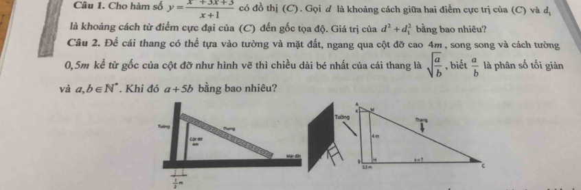 Cho hàm số y= (x+3x+3)/x+1  có đồ thị (C). Gọi d là khoảng cách giữa hai điểm cực trị của (C) và dị
là khoảng cách từ điểm cực đại của (C) đến gốc tọa độ. Giá trị của d^2+d_1^(2 bằng bao nhiêu?
Câu 2. Để cái thang có thể tựa vào tường và mặt đất, ngang qua cột đỡ cao 4m , song song và cách tường
0,5m kể từ gốc của cột đỡ như hình vẽ thì chiều dài bé nhất của cái thang là sqrt(frac a)b) , biết  a/b  là phân số tối giản
và a,b∈ N^*. Khi đó a+5b bằng bao nhiêu?