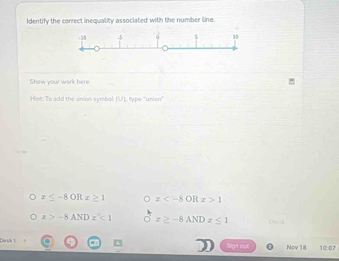 Identify the correct inequality associated with the number line.
Show your work here
Hint: To add the union symbol (U). type "union"
x≤ -8 OR x≥ 1 x OR x>1
x>-8ANDx<1</tex> x≥ -8ANDx≤ 1 Checl
Desk 1
Sign out Nov 18 10:07