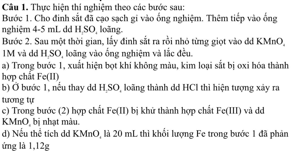 Thực hiện thí nghiệm theo các bước sau: 
Bước 1. Cho đinh sắt đã cạo sạch gỉ vào ống nghiệm. Thêm tiếp vào ống 
nghiệm 4-5 mL dd H_2SO_4 loãng. 
Bước 2. Sau một thời gian, lấy đinh sắt ra rồi nhỏ từng giọt vào dd KMnO,
1M và dd H_2SO_4 loãng vào ống nghiệm và lắc đều. 
a) Trong bước 1, xuất hiện bọt khí không màu, kim loại sắt bị oxi hóa thành 
hợp chất Fe(II) 
b) Ở bước 1, nếu thay dd H_2SO_4 loãng thành dd HCl thì hiện tượng xảy ra 
tương tự 
c) Trong bước (2) hợp chất I Fe (II) bị khử thành hợp chất Fe(III) và dd 
KMnO, bị nhạt màu. 
d) Nếu thể tích dd KMnO, là 20 mL thì khối lượng Fe trong bước 1 đã phản 
ứng là 1, 12g