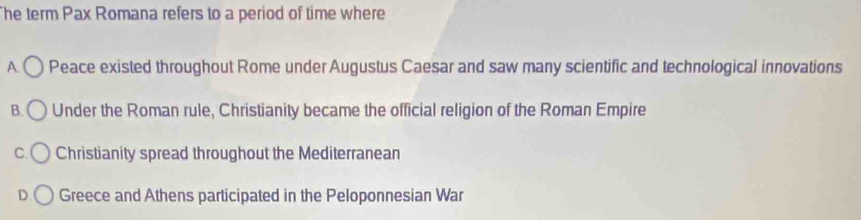 he term Pax Romana refers to a period of time where
A. Peace existed throughout Rome under Augustus Caesar and saw many scientific and technological innovations
B. Under the Roman rule, Christianity became the official religion of the Roman Empire
C. Christianity spread throughout the Mediterranean
D. Greece and Athens participated in the Peloponnesian War