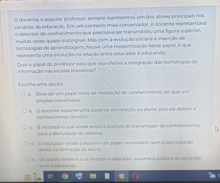 docente, o popular professor, sempre representou um dos atores principais nos
cenários da educação. Em um contexto mais conservador, o docente representava
o detentor do conhecimento que precisava ser transmitido, uma figura superior,
muitas vezes quase inatingível. Mas com a evolução social e a inserção de
tecnologias de aprendizagem, houve uma modernização neste papel, o que
representa uma evolução na relação entre educador e educando.
Qual o papel do professor para que seja efetiva a integração das tecnologias da
informação nas escolas brasileiras?
Escolha uma opção:
a. Deve ser um papel mais de mediação do conhecimento, do que um
simples transmissor.
b. O docente assume uma superior em relação ao aluno, pois ele detém o
conhecimento técnico.
c. É necessário que ainda exista a postura de transmissor de conhecimento,
para a efetividade do sistema
d. O educador tende a assumir um papel secundário, sem a participação
direta na formação do aluno.
e. Os papéis tendem a se inverter o educador assuma a postura de aprender
com o educando.