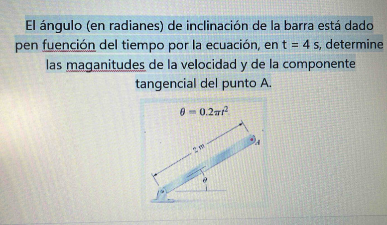 El ángulo (en radianes) de inclinación de la barra está dado 
pen fuención del tiempo por la ecuación, en t=4s , determine 
las maganitudes de la velocidad y de la componente 
tangencial del punto A.
θ =0.2π t^2
2 m A
θ