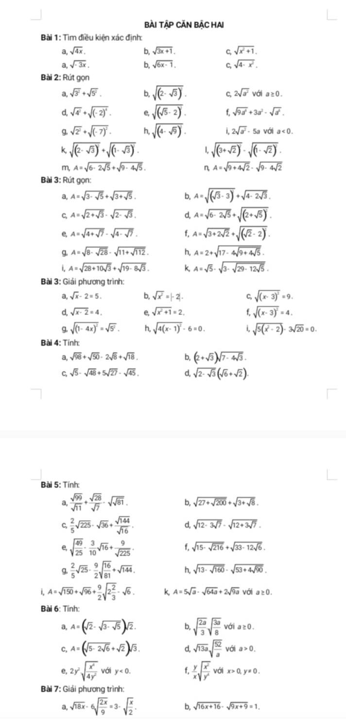 Bài TậP CĂN BậC HAI
Bài 1: Tìm điều kiện xác định:
a, sqrt(4x). b, sqrt(3x+1). C, sqrt(x^2+1).
a, sqrt(-3x), b, sqrt(6x-1). C, sqrt(4-x^2).
Bài 2: Rút gọn
a, sqrt(3^2)+sqrt(5^2). b, sqrt((2-sqrt 3))^2. C, 2sqrt(a^2) với a≥ 0.
d, sqrt(4^2)+sqrt((-2)^4). e, sqrt((sqrt 5)-2)^2. f. sqrt(9a^4)+3a^2-sqrt(a^4).
g. sqrt(2^2)+sqrt((-7)^2). h, sqrt((4-sqrt 9))^2. i 2sqrt(a^2)-5a với a<0.
f sqrt((2-sqrt 3))^2+sqrt((1-sqrt 3))^2.
1. sqrt((3+sqrt 2))^2· sqrt((1-sqrt 2))^2·
m, A=sqrt(6-2sqrt 5)+sqrt(9-4sqrt 5).  A=sqrt(9+4sqrt 2)-sqrt(9-4sqrt 2)
Bài 3: Rút gọn:
a, A=sqrt(3-sqrt 5)+sqrt(3+sqrt 5). b, A=sqrt((sqrt 3)-3)+sqrt(4-2sqrt 3).
C, A=sqrt(2+sqrt 3)-sqrt(2-sqrt 3). d, A=sqrt(6-2sqrt 5)+sqrt((2+sqrt 5))^2.
e, A=sqrt(4+sqrt 7)-sqrt(4-sqrt 7). f. A=sqrt(3+2sqrt 2)+sqrt((sqrt 2)-2)^2.
g. A=sqrt(8-sqrt 28)-sqrt(11+sqrt 112). h, A=2+sqrt(17-4sqrt 9+4sqrt 5).
i, A=sqrt(28+10sqrt 3)+sqrt(19-8sqrt 3). k, A=sqrt(5)-sqrt(3-sqrt 29-12sqrt 5).
Bài 3: Giải phương trình:
a, sqrt(x)-2=5. b, sqrt(x^2)=|-2|. C, sqrt((x-3)^2)=9.
d, sqrt(x-2)=4. e, sqrt(x^2+1)=2. f, sqrt((x-3)^2)=4.
g. sqrt((1-4x)^2)=sqrt(5^2). h, sqrt(4(x-1)^2)-6=0. i sqrt(5(x^2-2))-3sqrt(20)=0.
Bài 4: Tính:
a, sqrt(98)+sqrt(50)-2sqrt(8)+sqrt(18). b, (2+sqrt(3))sqrt(7-4sqrt 3).
C, sqrt(5)-sqrt(48)+5sqrt(27)-sqrt(45). d, sqrt(2-sqrt 3)(sqrt(6)+sqrt(2)).
Bài 5: Tính:
a,  sqrt(99)/sqrt(11) + sqrt(28)/sqrt(7) -sqrt(sqrt 81).
b, sqrt(27+sqrt 200)+sqrt(3+sqrt 8).
C,  2/5 sqrt(225)-sqrt(36)+ sqrt(144)/sqrt(16) . d, sqrt(12-3sqrt 7)-sqrt(12+3sqrt 7).
e, sqrt(frac 49)25- 3/10 sqrt(16)+ 9/sqrt(225) . f. sqrt(15-sqrt 216)+sqrt(33-12sqrt 6).
q.  2/5 sqrt(25)- 9/2 sqrt(frac 16)81+sqrt(144). h, sqrt(13· sqrt 160)· sqrt(53+4sqrt 90).
i. A=sqrt(150)+sqrt(96)+ 9/2 sqrt(2frac 2)3-sqrt(6). k, A=5sqrt(a)-sqrt(64a)+2sqrt(9a) với a≥ 0.
Bài 6: Tính:
a, A=(sqrt(2)-sqrt(3-sqrt 5))sqrt(2). b sqrt(frac 2a)3sqrt(frac 3a)8 với a≥ 0.
C, A=(sqrt(5-2sqrt 6)+sqrt(2))sqrt(3). d, sqrt(13a)sqrt(frac 52)a với a>0.
e, 2y^2sqrt(frac x^4)4y^2 với y<0. f.  y/x sqrt(frac x^2)y^4 với x>0,y!= 0.
Bài 7: Giải phương trình:
sqrt(18x)-6sqrt(frac 2x)9=3-sqrt(frac x)2. b, sqrt(16x+16)-sqrt(9x+9)=1.