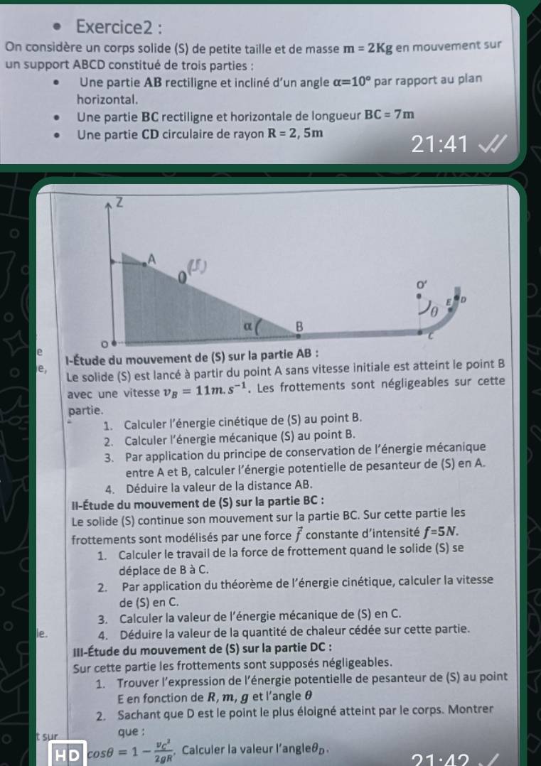 On considère un corps solide (S) de petite taille et de masse m=2Kg en mouvement sur
un support ABCD constitué de trois parties :
Une partie AB rectiligne et incliné d'un angle alpha =10° par rapport au plan
horizontal.
Une partie BC rectiligne et horizontale de longueur BC=7m
Une partie CD circulaire de rayon R=2,5m
21:41
ρ
e,
Le solide (S) est lancé à partir du point A sans vitesse initiale est atteint le point B
avec une vitesse v_B=11m.s^(-1). Les frottements sont négligeables sur cette
partie.
1. Calculer l’énergie cinétique de (S) au point B.
2. Calculer l’énergie mécanique (S) au point B.
3. Par application du principe de conservation de l’énergie mécanique
entre A et B, calculer l’énergie potentielle de pesanteur de (S) en A.
4. Déduire la valeur de la distance AB.
II-Étude du mouvement de (S) sur la partie BC :
Le solide (S) continue son mouvement sur la partie BC. Sur cette partie les
frottements sont modélisés par une force vector f constante d’intensité f=5N.
1. Calculer le travail de la force de frottement quand le solide (S) se
déplace de B à C.
2. Par application du théorème de l'énergie cinétique, calculer la vitesse
de (S) en C.
3. Calculer la valeur de l'énergie mécanique de (S) en C.
ie. 4. Déduire la valeur de la quantité de chaleur cédée sur cette partie.
III-Étude du mouvement de (S) sur la partie DC :
Sur cette partie les frottements sont supposés négligeables.
1. Trouver l’expression de l’énergie potentielle de pesanteur de (S) au point
E en fonction de R, m, g et l'angle θ
2. Sachant que D est le point le plus éloigné atteint par le corps. Montrer
aue :
t sur cos θ =1-frac (v_C)^22gR Calculer la valeur l'angleá
HD
1· 12