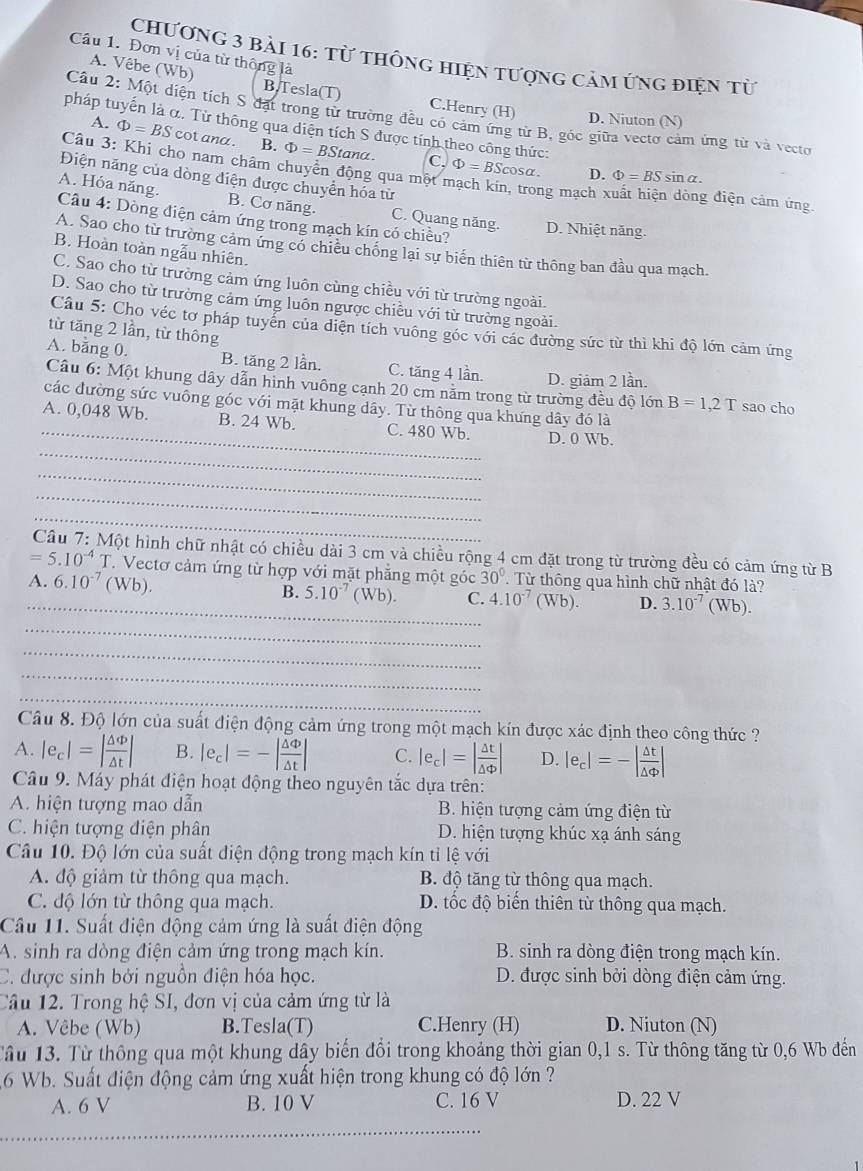 Đơn vị của từ thông là
Chương 3 bải 16: từ thông hiện tượng cảm ứng điện từ
A. Vêbe (Wb) B.Tesla(T) C.Henry (H) D. Niuton (N)
Câu 2: Một diện tích S đặt trong từ trường đều có cảm ứng từ B, góc giữa vectơ cảm ứng từ và vecto
A. Phi =BS cot ana . B. Phi =BStan alpha
pháp tuyến là α. Từ thông qua diện tích S được tính theo công thức: c Phi =BSc osα. D. Phi =BSsin alpha .
Câu 3: Khi cho nam châm chuyển động qua một mạch kin, trong mạch x g điện cảm ứng
Điện năng của dòng điện được chuyển hóa từ
A. Hóa năng. B. Cơ năng. C. Quang năng.
Câu 4: Dòng điện cảm ứng trong mạch kín có chiều? D. Nhiệt năng.
A. Sao cho từ trường cảm ứng có chiếu chống lại sự biến thiên từ thông ban đầu qua mạch.
B. Hoàn toàn ngẫu nhiên.
C. Sao cho từ trường cảm ứng luôn cùng chiều với từ trường ngoài.
D. Sao cho từ trường cảm ứng luôn ngược chiều với từ trường ngoài.
Câu 5: Cho véc tơ pháp tuyển của diện tích vuông góc với các đường sức từ thì khi độ lớn cảm ứng
từ tăng 2 lần, từ thông
A. bằng 0. B. tăng 2 lần. C. tăng 4 lần. D. giảm 2 lần.
Câu 6: Một khung dây dẫn hình vuông cạnh 20 cm năm trong từ trường đều độ lớn B=1,2T sao cho
các đường sức vuông góc với mặt khung dây. Từ thông qua khưng dây đó là
_
A. 0,048 Wb. B. 24 Wb. C. 480 Wb. D. 0 Wb.
_
_
_
Một hình chữ nhật có chiều dài 3 cm và chiều rộng 4 cm đặt trong từ trường đều có cảm ứng từ B
=5.10^(-4) 10 . Vectơ cảm ứng từ hợp với mặt phẳng một góc 30°.  Từ thông qua hình chữ nhật đó là?
_A. 6.10^(-7) (Wb). B. 5.10^(-7) (Wb). C. 4.10^(-7) (Wb). D. 3.10^(-7) (Wb).
_
_
_
_
Câu 8. Độ lớn của suất điện động cảm ứng trong một mạch kín được xác định theo công thức ?
A. |e_c|=| △ Phi /△ t | B. |e_c|=-| △ Phi /△ t | C. |e_c|=| △ t/△ Phi  | D. |e_c|=-| △ t/△ Phi  |
Câu 9. Máy phát điện hoạt động theo nguyên tắc dựa trên:
A. hiện tượng mao dẫn B. hiện tượng cảm ứng điện từ
C. hiện tượng điện phân D. hiện tượng khúc xạ ánh sáng
Câu 10. Độ lớn của suất diện động trong mạch kín tỉ lệ với
A. độ giảm từ thông qua mạch. B. độ tăng từ thông qua mạch.
C. độ lớn từ thông qua mạch. D. tốc độ biến thiên từ thông qua mạch.
Cầu 11. Suất điện động cảm ứng là suất điện động
A. sinh ra dòng điện cảm ứng trong mạch kín. B. sinh ra dòng điện trong mạch kín.
C. được sinh bởi nguồn điện hóa học. D. được sinh bởi dòng điện cảm ứng.
Câu 12. Trong hệ SI, đơn vị của cảm ứng từ là
A. Vêbe (Wb) B.Tesla(T) C.Henry (H) D. Niuton (N)
Tầu 13. Từ thông qua một khung dây biến đổi trong khoảng thời gian 0,1 s. Từ thông tăng từ 0,6 Wb đến
6 Wb. Suất điện động cảm ứng xuất hiện trong khung có độ lớn ?
A. 6 V B. 10 V C. 16 V D. 22 V