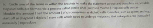 6, Circle one of the terms in within the brackets to make the statement as true and complete as possible. 
Haploid cells are formed via a process called (circle one) [ mitosis I meiosis ]. Haploid cells contain 
[double the amount I half the amount ] of chromosomes as diploid cells. Gametes, such as sperm and egg, 
start off as [haploid I diploid ] stem cells which need to undergo meiosis so that eukaryotes can [ sexually l 
asexually ] reproduce