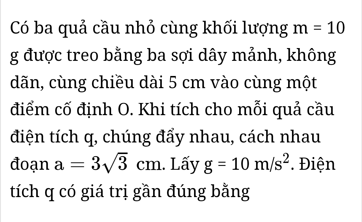 Có ba quả cầu nhỏ cùng khối lượng m=10
g được treo bằng ba sợi dây mảnh, không 
dãn, cùng chiều dài 5 cm vào cùng một 
điểm cố định O. Khi tích cho mỗi quả cầu 
điện tích q, chúng đẩy nhau, cách nhau 
đoạn a=3sqrt(3)cm. Lấy g=10m/s^2. Điện 
tích q có giá trị gần đúng bằng