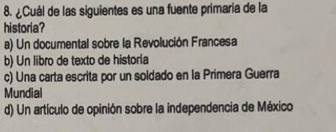 ¿Cuál de las siguientes es una fuente primaria de la
historia?
a) Un documental sobre la Revolución Francesa
b) Un libro de texto de historia
c) Una carta escrita por un soldado en la Primera Guerra
Mundial
d) Un artículo de opinión sobre la independencia de México