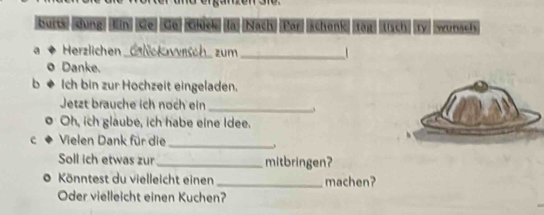 butts dung Ein Kie Ce Clück la Nach Par schenk tāi tisch ry wunsch 
a Herzlichen Glückwnsch zum_ 
。 Danke. 
b è Ich bin zur Hochzeit eingeladen. 
Jetzt brauche ich noch ein_ 
Oh, ich glaube, ich habe eine Idee. 
e Vielen Dank für die_ 
Soll ich etwas zur _mitbringen? 
* Könntest du vielleicht einen _machen? 
Oder vielleicht einen Kuchen?