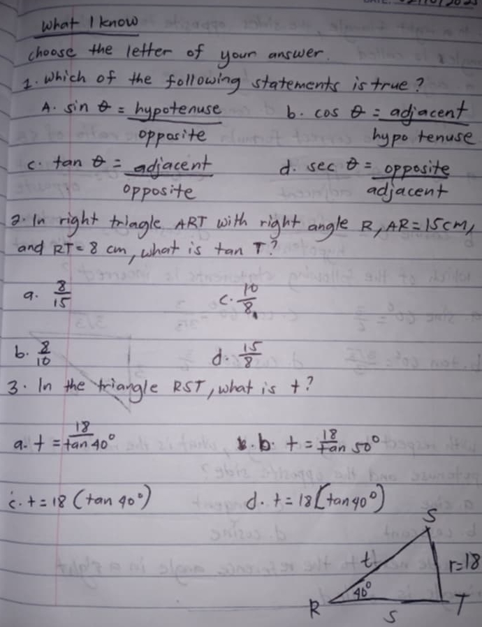 What I know
choose the letter of your answer
1. Which of the following statements is true?
A. sin θ =_ hypotenuse b. cos θ =_ adjacent
opposite hypo ter use
c. tan θ =adjacent d. sec θ = opposite
opposite adjacent
3. In right triagle ART with right angle B, AR=15cm,
and RT=8cm tan T
, what is
9.  8/15 
C.  10/8 
b.  8/10  d.  15/8 
3. In the riangle RST, what is +?
a. t= 18/tan 40°  8. b. t= 18/tan 50° 
C. t=18(tan 40°) d. t=18(tan 40°)