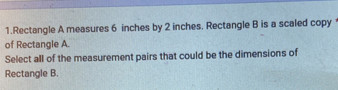 Rectangle A measures 6 inches by 2 inches. Rectangle B is a scaled copy 
of Rectangle A. 
Select all of the measurement pairs that could be the dimensions of 
Rectangle B.