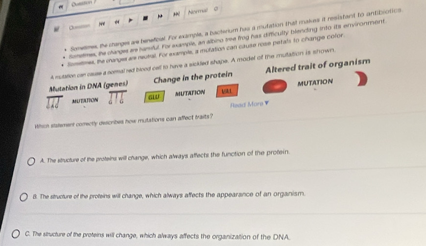 Nermal
Comtion 14 《
Sometimes, the changes are beneficial. For example, a bacterium has a mutation that makes it resistant to antibjotics
Scinelmes, the changes are harmful. For example, an albino tree frog has difficulty blending into its environment
Sometimes, the changes are neutral. For example, a mutation can cause rose petals to change color
A mulation can cause a normal red blood cell to have a sickled shape. A model of the mutation is shown.
Mutation in DNA (genes) Change in the protein Altered trait of organism
overline HJ MUTATION beginarrayr □ □ _beginarrayr 1 a6endarray GW MUTATION MUTATION
Read More ▼
Which statement comectly describes how mutations can affect traits?
A. The structure of the proteins will change, which always affects the function of the protein.
B. The structure of the proteins will change, which always affects the appearance of an organism.
C. The structure of the proteins will change, which always affects the organization of the DNA.