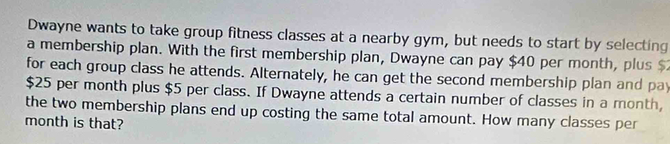 Dwayne wants to take group fitness classes at a nearby gym, but needs to start by selecting 
a membership plan. With the first membership plan, Dwayne can pay $40 per month, plus 
for each group class he attends. Alternately, he can get the second membership plan and pay
$25 per month plus $5 per class. If Dwayne attends a certain number of classes in a month, 
the two membership plans end up costing the same total amount. How many classes per 
month is that?