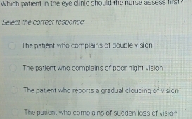 Which patient in the eye clinic should the nurse assess first
Select the correct response:
The patient who complains of double vision
The patient who complains of poor night vision
The patient who reports a gradual clouding of vision
The patient who complains of sudden loss of vision