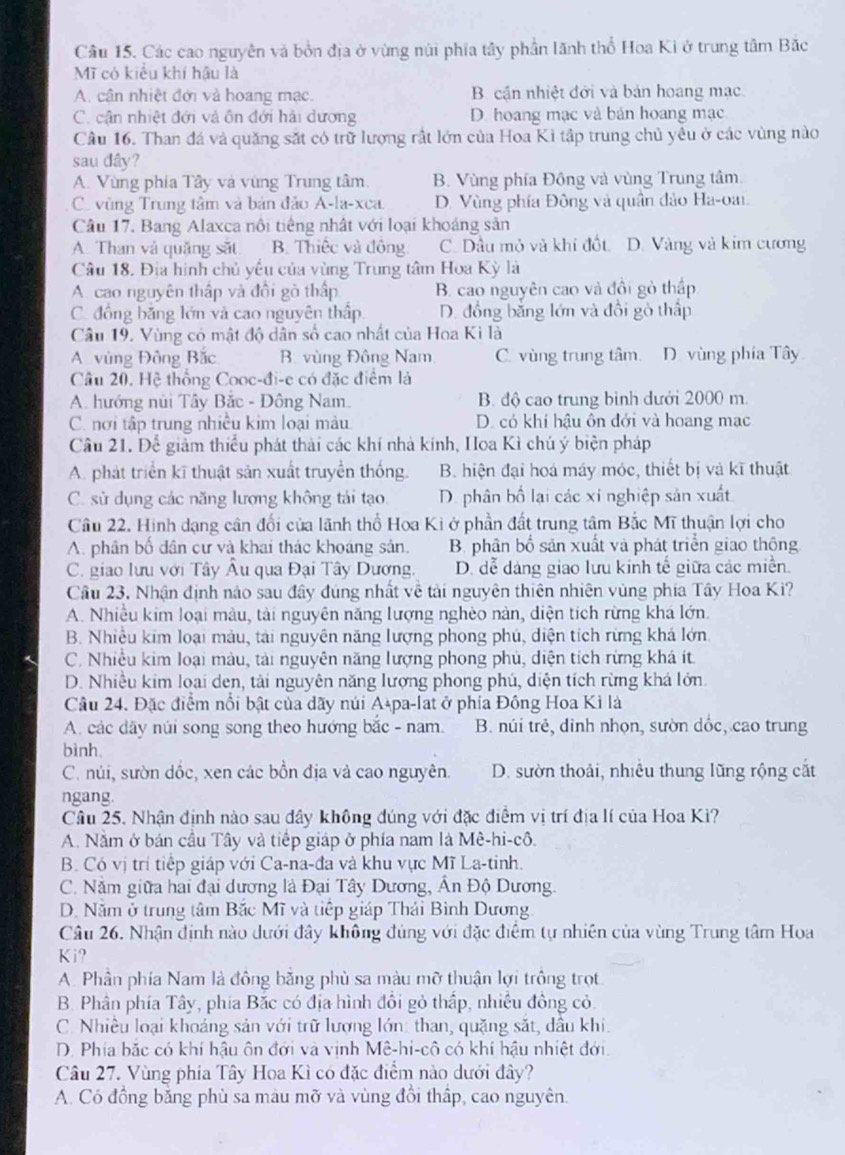 Các cao nguyên và bồn địa ở vùng núi phía tây phần lãnh thổ Hoa Ki ở trung tâm Bắc
Mĩ có kiểu khí hậu là
A. cận nhiệt đới và hoang mạc. B. cận nhiệt đới và bản hoang mạc
C. cận nhiệt đới và ôn đới hải dương D. hoang mạc và bán hoang mạc
Câu 16. Than đá và quăng sắt có trữ lượng rất lớn của Hoa Ki tập trung chủ yêu ở các vùng nào
sau dây?
A. Vùng phía Tây và vùng Trung tâm B. Vùng phía Động và vùng Trung tâm.
C vùng Trung tâm và bản đảo A-la-xca. D. Vùng phía Đông và quân đảo Ha-oai.
Câu 17. Bang Alaxca nôi tiếng nhật với loại khoáng sản
A. Than và quǎng sắt B. Thiếc và đông. C. Dầu mỏ và khí đốt. D. Vàng và kim cương
Câu 18. Địa hình chủ yểu của vùng Trung tâm Hoa Kỳ là
A. cao nguyên thấp và đồi gò thấp B. cao nguyên cao và đôi gỏ thấp
C. đồng bằng lớn và cao nguyên thấp D. đồng bằng lớn và đồi gò thấp
Câu 19. Vùng có mật độ dân số cao nhất của Hoa Kì là
A vùng Đông Bắc B. vùng Đông Nam C. vùng trung tâm. D. vùng phía Tây
Câu 20. Hệ thống Cooc-đi-e có đặc điểm là
A. hướng núi Tây Bắc - Đông Nam. B. độ cao trung bình dưới 2000 m.
C. nơi tập trung nhiều kim loại màu D. có khí hậu ôn đới và hoang mạc
Câu 21. Để giảm thiểu phát thải các khí nhà kính, Hoa Kì chú ý biện pháp
A. phát triển kĩ thuật sản xuất truyền thống. B. hiện đại hoá máy móc, thiết bị và kĩ thuật
C. sử dụng các năng lượng không tái tạo D. phân bố lại các xí nghiệp sản xuất
Câu 22. Hình dạng cân đổi của lãnh thổ Hoa Ki ở phần đất trung tâm Bắc Mĩ thuận lợi cho
A. phân bố dân cư và khai thác khoáng sản. B. phân bố sản xuất và phát triển giao thông
C. giao lưu với Tây Âu qua Đại Tây Dương. D. dễ dảng giao lưu kính tế giữa các miền.
Câu 23, Nhận định nào sau đây đúng nhất về tải nguyên thiên nhiên vùng phía Tây Hoa Ki?
A. Nhiều kim loại màu, tài nguyên năng lượng nghèo nàn, diện tích rừng khá lớn.
B. Nhiều kim loại màu, tải nguyên năng lượng phong phú, diện tích rừng khá lớn
C. Nhiều kim loại màu, tải nguyên năng lượng phong phủ, diện tích rừng khá ít
D. Nhiều kim loại den, tài nguyên năng lượng phong phú, diện tích rừng khá lớn.
Câu 24. Đặc điểm nổi bật của dãy núi A-pa-lat ở phía Đồng Hoa Kì là
A các dãy núi song song theo hướng bắc - nam. B. núi trẻ, dinh nhọn, sườn dốc, cao trung
bình.
C. núi, sườn dốc, xen các bồn địa và cao nguyên. D. sườn thoải, nhiều thung lũng rộng cắt
ngang.
Câu 25. Nhận định nào sau dây không đúng với đặc điểm vị trí địa lí của Hoa Ki?
A. Nằm ở bán cầu Tây và tiếp giáp ở phía nam là Mê-hi-cô.
B. Có vị trí tiếp giáp với Ca-na-đa và khu vực Mĩ La-tinh.
C. Nằm giữa hai đại dương là Đại Tây Dương, Ân Độ Dương.
D. Năm ở trung tâm Bắc Mĩ và tiếp giáp Thái Bình Dương
Câu 26. Nhận định nào dưới đây không đủng với đặc điểm tự nhiên của vùng Trung tâm Hoa
Ki?
A. Phần phía Nam là đông băng phù sa màu mỡ thuận lợi trông trọt
B. Phân phía Tây, phía Bắc có địa hình đổi gỏ thấp, nhiều đồng cỏ
C. Nhiều loại khoảng sản với trữ lượng lớn: than, quặng sắt, dầu khi.
D. Phía bắc có khí hậu ôn đới và vinh Mê-hi-cô có khí hậu nhiệt đới.
Câu 27. Vùng phía Tây Hoa Kì có đặc điểm nào dưới đây?
A. Có đồng bằng phù sa màu mỡ và vùng đổi thấp, cao nguyên.