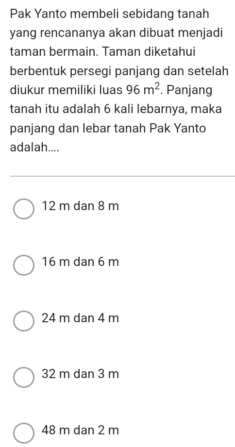 Pak Yanto membeli sebidang tanah
yang rencananya akan dibuat menjadi
taman bermain. Taman diketahui
berbentuk persegi panjang dan setelah
diukur memiliki luas 96m^2. Panjang
tanah itu adalah 6 kali lebarnya, maka
panjang dan lebar tanah Pak Yanto
adalah....
12 m dan 8 m
16 m dan 6 m
24 m dan 4 m
32 m dan 3 m
48 m dan 2 m