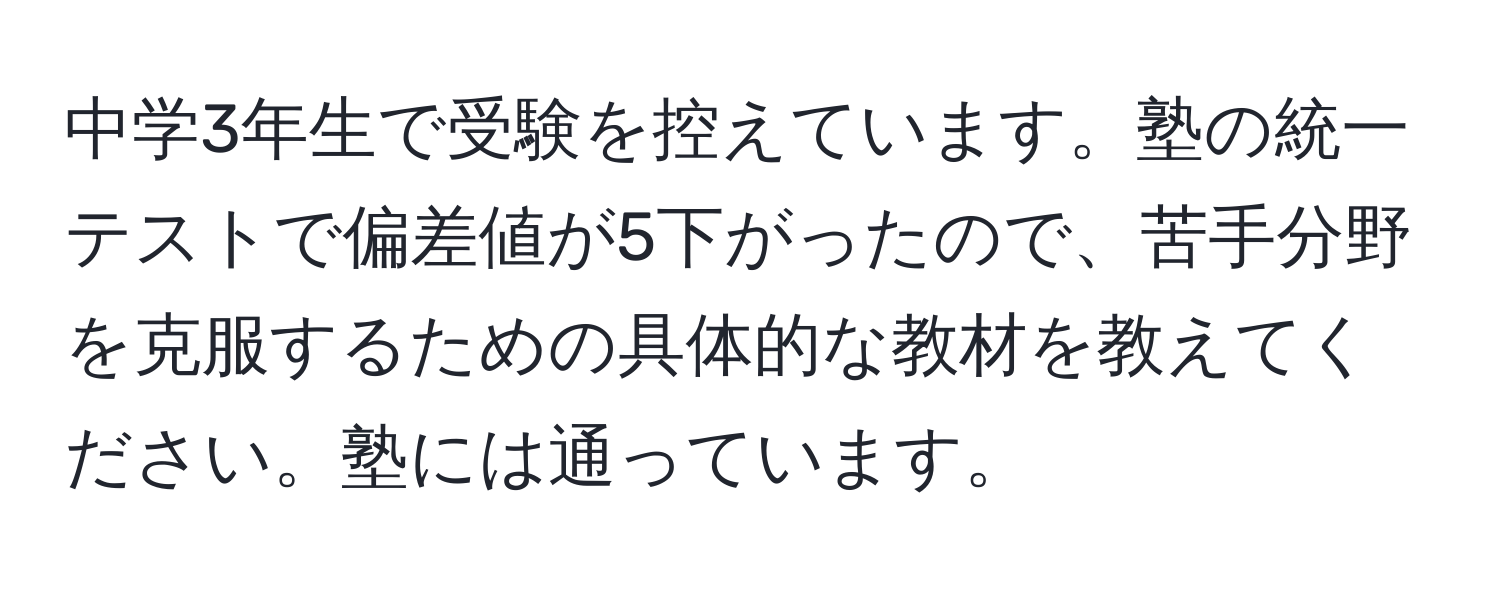 中学3年生で受験を控えています。塾の統一テストで偏差値が5下がったので、苦手分野を克服するための具体的な教材を教えてください。塾には通っています。