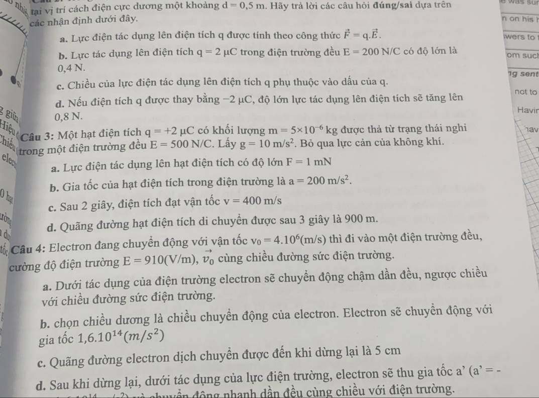 L0 nhị tại vị trí cách điện cực dương một khoảng d=0,5m. Hãy trả lời các câu hỏi đúng/sai dựa trên
các nhận định dưới đây.
_
n on his h

a. Lực điện tác dụng lên điện tích q được tính theo công thức vector F=q.vector E.
_
wers to
b. Lực tác dụng lên điện tích q=2 μC trong điện trường đều E=200N/C có độ lớn là _om suc
0,4 N.
_
1g sent
c. Chiều của lực điện tác dụng lên điện tích q phụ thuộc vào dấu của q.
d. Nếu điện tích q được thay bằng −2 μC, độ lớn lực tác dụng lên điện tích sẽ tăng lên not to
ggiüp 0,8 N.
Havin
Hiệu có khối lượng m=5* 10^(-6)kg được thả từ trạng thái nghi hav
Câu 3: Một hạt điện tích q=+2mu C
Thiếu trong một điện trường đều E=500N/C 2. Lấy g=10m/s^2. Bỏ qua lực cản của không khí.
elco F=1mN
a. Lực điện tác dụng lên hạt điện tích có độ lớn
b. Gia tốc của hạt điện tích trong điện trường là a=200m/s^2.
O ha
c. Sau 2 giây, điện tích đạt vận tốc v=400m/s
tròn
d d. Quãng đường hạt điện tích di chuyển được sau 3 giây là 900 m.
Câu 4: Electron đang chuyển động với vận tốc v_0=4.10^6(m/s) thì đi vào một điện trường đều,
cường độ điện trường E=910(V/m),vector v_0 cùng chiều đường sức điện trường.
a. Dưới tác dụng của điện trường electron sẽ chuyền động chậm dần đều, ngược chiều
với chiều đường sức điện trường.
b. chọn chiều dương là chiều chuyền động của electron. Electron sẽ chuyền động với
gia tốc 1,6.10^(14)(m/s^2)
c. Quãng đường electron dịch chuyển được đến khi dừng lại là 5 cm
d. Sau khi dừng lại, dưới tác dụng của lực điện trường, electron sẽ thu gia tốc a’ (a^,= -
d ề n động nhanh dần đều cùng chiều với điện trường.