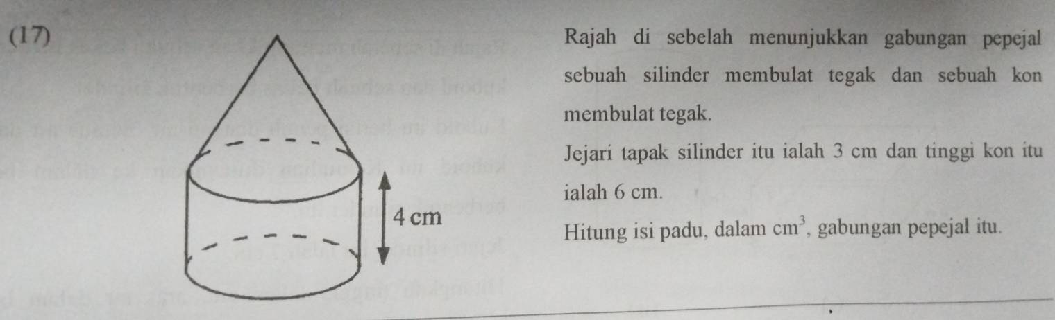 (17)Rajah di sebelah menunjukkan gabungan pepejal 
sebuah silinder membulat tegak dan sebuah kon 
membulat tegak. 
Jejari tapak silinder itu ialah 3 cm dan tinggi kon itu 
ialah 6 cm. 
Hitung isi padu, dalam cm^3 , gabungan pepejal itu.