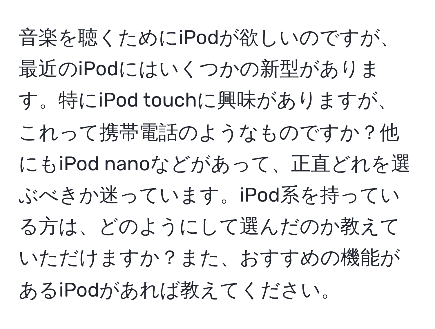 音楽を聴くためにiPodが欲しいのですが、最近のiPodにはいくつかの新型があります。特にiPod touchに興味がありますが、これって携帯電話のようなものですか？他にもiPod nanoなどがあって、正直どれを選ぶべきか迷っています。iPod系を持っている方は、どのようにして選んだのか教えていただけますか？また、おすすめの機能があるiPodがあれば教えてください。