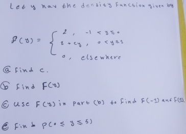 Let y hav the density Function given by
f(y)=beginarrayl 2,-1<350 2+cy,0
G Find c. 
⑥ Find F(y)
C use F(y) in parb (b) to find F(-1) and F(D
C Fint P(0≤ y≤ 5)