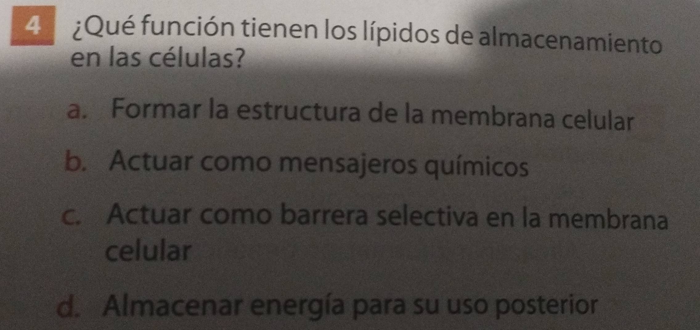 4 ¿Qué función tienen los lípidos de almacenamiento
en las células?
a. Formar la estructura de la membrana celular
b. Actuar como mensajeros químicos
c. Actuar como barrera selectiva en la membrana
celular
d. Almacenar energía para su uso posterior