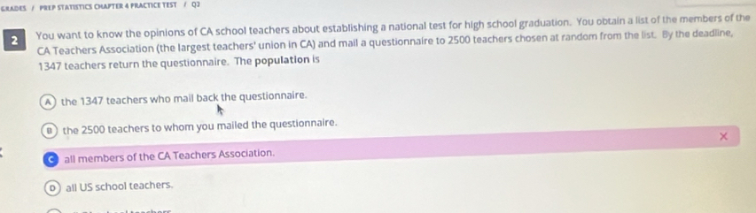 GRADES / PREP STATISTICS CHAPTER 4 PRACTICE TEST / Q2
2 You want to know the opinions of CA school teachers about establishing a national test for high school graduation. You obtain a list of the members of the
CA Teachers Association (the largest teachers' union in CA) and mail a questionnaire to 2500 teachers chosen at random from the list. By the deadline,
1347 teachers return the questionnaire. The population is
A the 1347 teachers who mail back the questionnaire.
the 2500 teachers to whom you mailed the questionnaire.
×
all members of the CA Teachers Association.
o) all US school teachers.