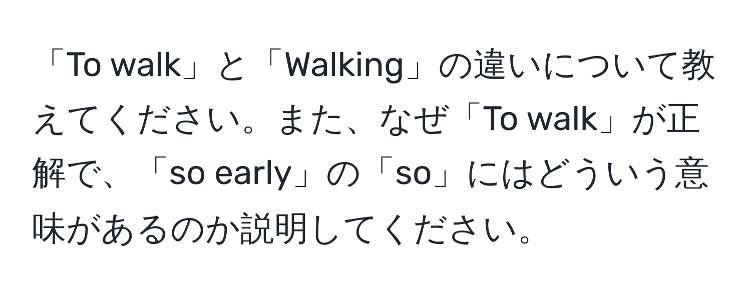 「To walk」と「Walking」の違いについて教えてください。また、なぜ「To walk」が正解で、「so early」の「so」にはどういう意味があるのか説明してください。