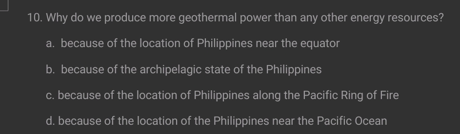 Why do we produce more geothermal power than any other energy resources?
a. because of the location of Philippines near the equator
b. because of the archipelagic state of the Philippines
c. because of the location of Philippines along the Pacific Ring of Fire
d. because of the location of the Philippines near the Pacific Ocean