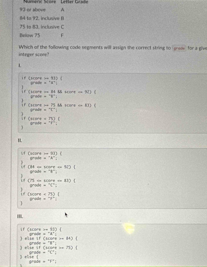 Numeric Score Letter Grad
93 or above A
84 to 92, inclusive B
75 to 83. inclusive C 
Below 75 F 
Which of the following code segments will assign the correct string to grede for a give 
integer score? 
if (score 5= 93)  
grade = "A"; 
if (score x=84 && score =''8''
] 
if (score =75 score )  
grade =^circ C°; 
if (score <75)  
grade = F"; 
 
II. 
if (score = C 3)  
grade = "A"; 
if (84 )  
grade = "B"; 
if (75 < 75)  
grade = "F"; 
 
III. 
if (score =93)  
grade = A"; 
 else if (score =84)  
grade = "B"; 
 else if (score =75)  
grade =^circ C°
 else  
grade =''F''
1