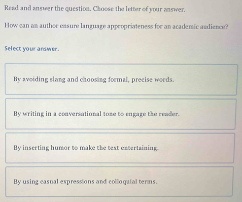 Read and answer the question. Choose the letter of your answer.
How can an author ensure language appropriateness for an academic audience?
Select your answer.
By avoiding slang and choosing formal, precise words.
By writing in a conversational tone to engage the reader.
By inserting humor to make the text entertaining.
By using casual expressions and colloquial terms.