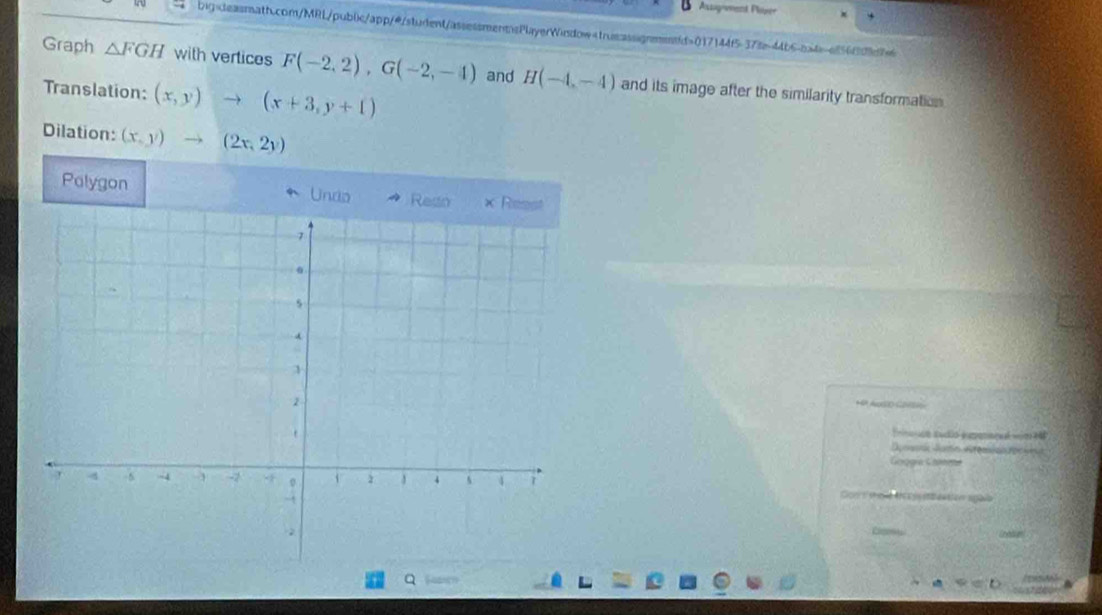 Assagement Plorer 
big:deasmath.com/MRL/pub0ic/app/@/student/assessmentsPlayerWindow-true:assignend>017144f5-378-44b6-a4=af5663d7 
Graph △ FGH with vertices F(-2,2), G(-2,-4) and H(-4,-4) and its image after the similarity transformation 
Translation: (x,y)to (x+3,y+1)
Dilation: (x,y)to (2x,2y)
Polygon Undo Resio × Reast 
HP ASO C 
Trino udó sudio expennoal wim 148 
Deomm Jumo etemian reoseus 
Googía Graeete 
Gon's shoe t a s sbeation agale 
Q